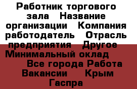 Работник торгового зала › Название организации ­ Компания-работодатель › Отрасль предприятия ­ Другое › Минимальный оклад ­ 21 500 - Все города Работа » Вакансии   . Крым,Гаспра